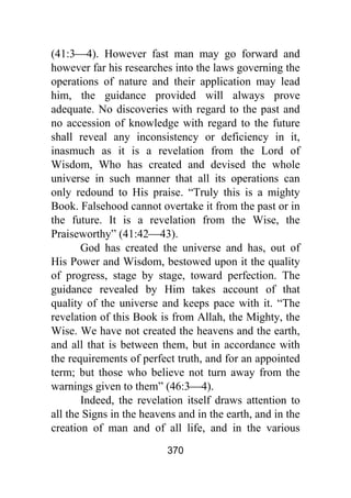 370
(41:3⎯4). However fast man may go forward and
however far his researches into the laws governing the
operations of nature and their application may lead
him, the guidance provided will always prove
adequate. No discoveries with regard to the past and
no accession of knowledge with regard to the future
shall reveal any inconsistency or deficiency in it,
inasmuch as it is a revelation from the Lord of
Wisdom, Who has created and devised the whole
universe in such manner that all its operations can
only redound to His praise. “Truly this is a mighty
Book. Falsehood cannot overtake it from the past or in
the future. It is a revelation from the Wise, the
Praiseworthy” (41:42⎯43).
God has created the universe and has, out of
His Power and Wisdom, bestowed upon it the quality
of progress, stage by stage, toward perfection. The
guidance revealed by Him takes account of that
quality of the universe and keeps pace with it. “The
revelation of this Book is from Allah, the Mighty, the
Wise. We have not created the heavens and the earth,
and all that is between them, but in accordance with
the requirements of perfect truth, and for an appointed
term; but those who believe not turn away from the
warnings given to them” (46:3⎯4).
Indeed, the revelation itself draws attention to
all the Signs in the heavens and in the earth, and in the
creation of man and of all life, and in the various
 