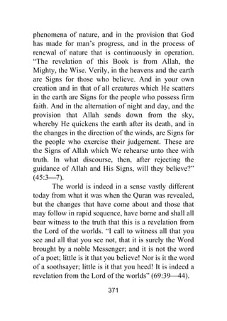 371
phenomena of nature, and in the provision that God
has made for man’s progress, and in the process of
renewal of nature that is continuously in operation.
“The revelation of this Book is from Allah, the
Mighty, the Wise. Verily, in the heavens and the earth
are Signs for those who believe. And in your own
creation and in that of all creatures which He scatters
in the earth are Signs for the people who possess firm
faith. And in the alternation of night and day, and the
provision that Allah sends down from the sky,
whereby He quickens the earth after its death, and in
the changes in the direction of the winds, are Signs for
the people who exercise their judgement. These are
the Signs of Allah which We rehearse unto thee with
truth. In what discourse, then, after rejecting the
guidance of Allah and His Signs, will they believe?”
(45:3⎯7).
The world is indeed in a sense vastly different
today from what it was when the Quran was revealed,
but the changes that have come about and those that
may follow in rapid sequence, have borne and shall all
bear witness to the truth that this is a revelation from
the Lord of the worlds. “I call to witness all that you
see and all that you see not, that it is surely the Word
brought by a noble Messenger; and it is not the word
of a poet; little is it that you believe! Nor is it the word
of a soothsayer; little is it that you heed! It is indeed a
revelation from the Lord of the worlds” (69:39⎯44).
 