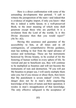 372
Here is a direct confrontation with some of the
astounding developments that portend. “I call to
witness the juxtaposition of the stars⎯and indeed that
is evidence of mighty import, if only you knew⎯that
this is indeed a noble Quran, in a well-preserved
Book, to the inner meaning of which none shall
penetrate except those who are purified. It is a
revelation from the Lord of the worlds. Is it this
Divine discourse then that you would reject?”
(56:76⎯82).
Having this assurance and guarantee of the
accessibility to him, at all times and in all
contingencies, of comprehensive Divine guidance,
man has nothing to fear from the rapid advance of
science and technology. These are but instruments
bestowed by Divine bounty, to be availed of for the
fostering of human welfare in every sphere of life. So
viewed and put to beneficent use, they will continue
to be multiplied as bounties and will not become the
instruments of ruin and destruction. “If you will put
My bounties to proper use, I will surely multiply them
unto you; but if you misuse or abuse them, then know
that My punishment is severe indeed” (14:8). The
danger does not lie in man’s daily augmenting
knowledge of the laws of nature and their operation; it
resides in man’s misapplication of that knowledge.
The only effective safeguard is the acceptance of
 
