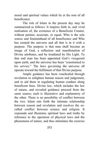 373
moral and spiritual values which lie at the root of all
beneficence.
The role of Islam in the present day may be
summarized as follows: It inspires faith in, and vivid
realisation of, the existence of a Beneficent Creator,
without partner, associate, or equal, Who is the sole
source and fountainhead of all beneficence and Who
has created the universe and all that is in it with a
purpose. The purpose is that man shall become an
image of God, a reflection and manifestation of
Divine attributes, and be irradiated by His Light. To
that end man has been appointed God’s vicegerent
upon earth, and the universe has been “constrained to
his service.” The laws governing the universe all
operate toward the fulfilment of that Divine purpose.
Ample guidance has been vouchsafed through
revelation to enlighten human reason and judgement,
and to aid them in regulating human conduct along
beneficent lines. Divine law, which includes the law
of nature, and revealed guidance proceed from the
same source; each is illustrative and explanatory of
the other. There is no possibility of conflict between
the two. Islam sets forth the intimate relationship
between reason and revelation and resolves the so-
called conflict between science and religion. It
expounds and illustrates spiritual laws and truths by
reference to the operation of physical laws and the
phenomena of nature, and thus stimulates the exercise
 