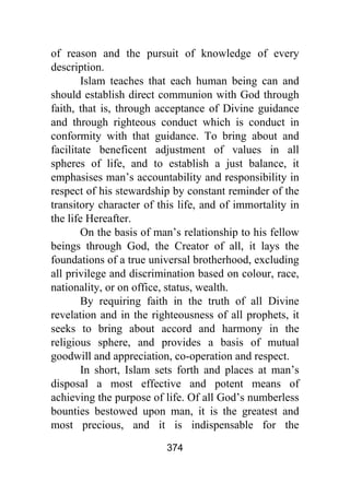 374
of reason and the pursuit of knowledge of every
description.
Islam teaches that each human being can and
should establish direct communion with God through
faith, that is, through acceptance of Divine guidance
and through righteous conduct which is conduct in
conformity with that guidance. To bring about and
facilitate beneficent adjustment of values in all
spheres of life, and to establish a just balance, it
emphasises man’s accountability and responsibility in
respect of his stewardship by constant reminder of the
transitory character of this life, and of immortality in
the life Hereafter.
On the basis of man’s relationship to his fellow
beings through God, the Creator of all, it lays the
foundations of a true universal brotherhood, excluding
all privilege and discrimination based on colour, race,
nationality, or on office, status, wealth.
By requiring faith in the truth of all Divine
revelation and in the righteousness of all prophets, it
seeks to bring about accord and harmony in the
religious sphere, and provides a basis of mutual
goodwill and appreciation, co-operation and respect.
In short, Islam sets forth and places at man’s
disposal a most effective and potent means of
achieving the purpose of life. Of all God’s numberless
bounties bestowed upon man, it is the greatest and
most precious, and it is indispensable for the
 