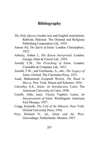 377
Bibliography
The Holy Quran (Arabic text and English translation).
Rabwah, Pakistan: The Oriental and Religious
Publishing Corporation Ltd., 1955.
Ameer Ali, The Spirit of Islam. London: Christophers,
1922.
Arberry, Arthur J., The Koran Interpreted. London:
George Allen & Unwin Ltd., 1955.
Arnold, T.W., The Preaching of Islam. London:
Constable & Company Ltd., 1913.
Arnold, T.W., and Guillaume, A., eds., The Legacy of
Islam. Oxford: The Clarendon Press, 1931.
Asad, Muhammad (Leopold Weiss), The Road to
Mecca. New York: Simon and Schuster, 1954.
Calverley, E.E., Islam: An Introduction. Cairo: The
American University at Cairo, 1958.
Caselli, Aldo, trans. Veccia Vaglieri, Laura, An
Interpretation of Islam. Washington: American
Fazl Mosque, 1957.
Cragg, Kenneth, The Call of the Minaret. New York:
Oxford University Press, 1956.
Frye, Richard N., ed., Islam and the West.
Gravenhage, Netherlands: Mouton, 1957.
 