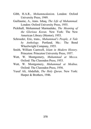 378
Gibb, H.A.R., Mohammedanism. London: Oxford
University Press, 1949.
Guillaume, A., trans. Ishaq, The Life of Muhammad.
London: Oxford University Press, 1955.
Pickthall, Mohammed Marmaduke, The Meaning of
the Glorious Koran. New York: The New
American Library (Mentor), 1953.
Schroeder, Eric, trans., Muhammad’s People, A Tale
by Anthology. Portland, Me.: The Bond
Wheelwright Company, 1955.
Smith, William Cantwell, Islam in Modern History.
Princeton: Princeton University Press, 1957.
Watt, W. Montgomery, Muhammad at Mecca.
Oxford: The Clarendon Press, 1953.
Watt, W. Montgomery, Muhammad at Medina.
Oxford: The Clarendon Press, 1956.
Yusuf Ali, Abdullah, The Holy Quran. New York:
Harper & Brothers, 1946.
 