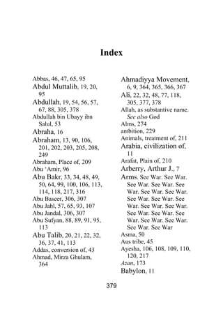 379
Index
Abbas, 46, 47, 65, 95
Abdul Muttalib, 19, 20,
95
Abdullah, 19, 54, 56, 57,
67, 88, 305, 378
Abdullah bin Ubayy ibn
Salul, 53
Abraha, 16
Abraham, 13, 90, 106,
201, 202, 203, 205, 208,
249
Abraham, Place of, 209
Abu ‘Amir, 96
Abu Bakr, 33, 34, 48, 49,
50, 64, 99, 100, 106, 113,
114, 118, 217, 316
Abu Baseer, 306, 307
Abu Jahl, 57, 65, 93, 107
Abu Jandal, 306, 307
Abu Sufyan, 88, 89, 91, 95,
113
Abu Talib, 20, 21, 22, 32,
36, 37, 41, 113
Addas, conversion of, 43
Ahmad, Mirza Ghulam,
364
Ahmadiyya Movement,
6, 9, 364, 365, 366, 367
Ali, 22, 32, 48, 77, 118,
305, 377, 378
Allah, as substantive name.
See also God
Alms, 274
ambition, 229
Animals, treatment of, 211
Arabia, civilization of,
11
Arafat, Plain of, 210
Arberry, Arthur J., 7
Arms. See War. See War.
See War. See War. See
War. See War. See War.
See War. See War. See
War. See War. See War.
See War. See War. See
War. See War. See War.
See War. See War
Asma, 50
Aus tribe, 45
Ayesha, 106, 108, 109, 110,
120, 217
Azan, 173
Babylon, 11
 