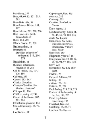 2
backbiting, 257
Badr, 63, 66, 93, 121, 215,
285
Banu Bakr tribe, 88
Beneficence, Divine, 153,
167
Benevolence, 223, 228, 236
Beni Israel. See Jacob,
descendants of
Bible, 154, 201
Black Stone, 25, 208
Brahmanism, 11
Brotherhood
practical aspects of
universal, 214, 244,
374
Buddhism, 11
Business enterprises,
regulation of, 268
Call to Prayer, 173, 174,
176, 186
Celibacy, 230
Census, 283, 363
Charity. See Alms
Charter of Medina. See
Medina, charter of
Chicago, III, 366
Children, raring of, 249
Circuit of the House, 202,
203, 204
Cleanliness, physical, 174
Confederate army, 74, 75,
76
Confucius, 11
Copenhagen, Den, 365
courtesy, 282
Courtesy, 255
Creation. See God, as
Creator
Dark Ages, 12
Deuteronomy, book of,
31, 45, 55, 78, 103, 135
drink. See Liquor
Economics. See Alms,
Business enterprises,
Inheritance, Welfare
state, Zakat
Education, 265
Elephant, year of, 16
Emigration, the, 53, 60, 72,
78, 92, 94, 97, 106, 323
Envy, 228
Eternal life. See Life after
death
Fadhal, 26
Farewell Address, 97
fasting, 109
Fatiha, 176, 178
Fatima, 22, 251
Faultfinding, 223, 228, 229
Festival of the breaking of
the fast, 198, 203
Food, regulations
concerning, 193
Frankfurt, Ger, 365
Gambling, 14, 23, 71
Garden. See Heaven
 