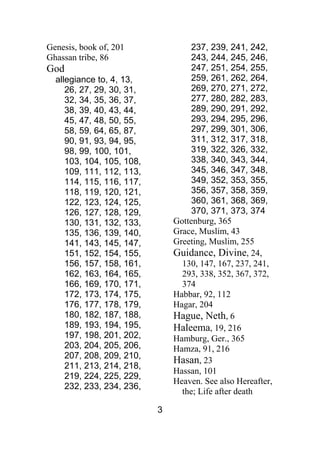 3
Genesis, book of, 201
Ghassan tribe, 86
God
allegiance to, 4, 13,
26, 27, 29, 30, 31,
32, 34, 35, 36, 37,
38, 39, 40, 43, 44,
45, 47, 48, 50, 55,
58, 59, 64, 65, 87,
90, 91, 93, 94, 95,
98, 99, 100, 101,
103, 104, 105, 108,
109, 111, 112, 113,
114, 115, 116, 117,
118, 119, 120, 121,
122, 123, 124, 125,
126, 127, 128, 129,
130, 131, 132, 133,
135, 136, 139, 140,
141, 143, 145, 147,
151, 152, 154, 155,
156, 157, 158, 161,
162, 163, 164, 165,
166, 169, 170, 171,
172, 173, 174, 175,
176, 177, 178, 179,
180, 182, 187, 188,
189, 193, 194, 195,
197, 198, 201, 202,
203, 204, 205, 206,
207, 208, 209, 210,
211, 213, 214, 218,
219, 224, 225, 229,
232, 233, 234, 236,
237, 239, 241, 242,
243, 244, 245, 246,
247, 251, 254, 255,
259, 261, 262, 264,
269, 270, 271, 272,
277, 280, 282, 283,
289, 290, 291, 292,
293, 294, 295, 296,
297, 299, 301, 306,
311, 312, 317, 318,
319, 322, 326, 332,
338, 340, 343, 344,
345, 346, 347, 348,
349, 352, 353, 355,
356, 357, 358, 359,
360, 361, 368, 369,
370, 371, 373, 374
Gottenburg, 365
Grace, Muslim, 43
Greeting, Muslim, 255
Guidance, Divine, 24,
130, 147, 167, 237, 241,
293, 338, 352, 367, 372,
374
Habbar, 92, 112
Hagar, 204
Hague, Neth, 6
Haleema, 19, 216
Hamburg, Ger., 365
Hamza, 91, 216
Hasan, 23
Hassan, 101
Heaven. See also Hereafter,
the; Life after death
 