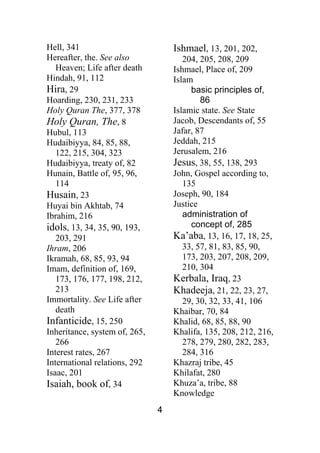4
Hell, 341
Hereafter, the. See also
Heaven; Life after death
Hindah, 91, 112
Hira, 29
Hoarding, 230, 231, 233
Holy Quran The, 377, 378
Holy Quran, The, 8
Hubul, 113
Hudaibiyya, 84, 85, 88,
122, 215, 304, 323
Hudaibiyya, treaty of, 82
Hunain, Battle of, 95, 96,
114
Husain, 23
Huyai bin Akhtab, 74
Ibrahim, 216
idols, 13, 34, 35, 90, 193,
203, 291
Ihram, 206
Ikramah, 68, 85, 93, 94
Imam, definition of, 169,
173, 176, 177, 198, 212,
213
Immortality. See Life after
death
Infanticide, 15, 250
Inheritance, system of, 265,
266
Interest rates, 267
International relations, 292
Isaac, 201
Isaiah, book of, 34
Ishmael, 13, 201, 202,
204, 205, 208, 209
Ishmael, Place of, 209
Islam
basic principles of,
86
Islamic state. See State
Jacob, Descendants of, 55
Jafar, 87
Jeddah, 215
Jerusalem, 216
Jesus, 38, 55, 138, 293
John, Gospel according to,
135
Joseph, 90, 184
Justice
administration of
concept of, 285
Ka’aba, 13, 16, 17, 18, 25,
33, 57, 81, 83, 85, 90,
173, 203, 207, 208, 209,
210, 304
Kerbala, Iraq, 23
Khadeeja, 21, 22, 23, 27,
29, 30, 32, 33, 41, 106
Khaibar, 70, 84
Khalid, 68, 85, 88, 90
Khalifa, 135, 208, 212, 216,
278, 279, 280, 282, 283,
284, 316
Khazraj tribe, 45
Khilafat, 280
Khuza’a, tribe, 88
Knowledge
 