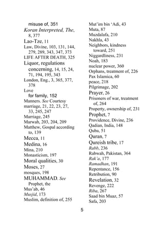 5
misuse of, 351
Koran Interpreted, The,
8, 377
Lao-Tze, 11
Law, Divine, 103, 131, 144,
279, 289, 343, 347, 373
LIFE AFTER DEATH, 325
Liquor, regulations
concerning, 14, 15, 24,
71, 194, 195, 343
London, Eng., 3, 365, 377,
378
Love
for family, 152
Manners. See Courtesy
marriage, 21, 22, 23, 27,
33, 245, 247
Marriage, 245
Marwah, 203, 204, 209
Matthew, Gospal according
to, 139
Mecca, 11
Medina, 16
Mina, 210
Monasticism, 197
Moral qualities, 30
Moses, 27
mosques, 198
MUHAMMAD. See
Prophet, the
Mus’ab, 46
Musjid, 173
Muslim, definition of, 255
Mut’im bin ‘Adi, 43
Muta, 87
Muzdalafa, 210
Nakhla, 43
Neighbors, kindness
toward, 251
Niggardliness, 231
Noah, 183
nuclear power, 360
Orphans, treatment of, 226
Pax Islamica, 60
peace, 218
Pilgrimage, 202
Prayer, 26
Prisoners of war, treatment
of, 264
Property, ownership of, 231
Prophet, 7
Providence, Divine, 236
Qadian, India, 148
Quba, 51
Quran, 7
Qureish tribe, 17
Rabb, 236
Rabwah, Pakistan, 364
Rak’a, 177
Ramadhan, 191
Repentance, 156
Retribution, 90
Revelation, 32
Revenge, 222
Riba, 267
Saad bin Muaz, 57
Safa, 203
 