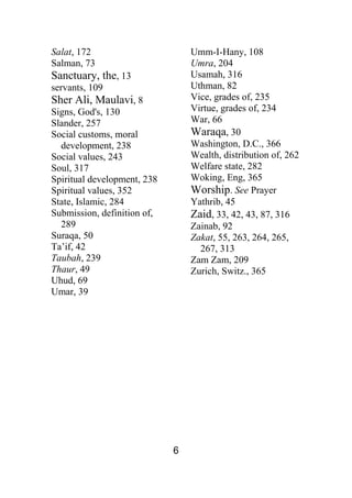 6
Salat, 172
Salman, 73
Sanctuary, the, 13
servants, 109
Sher Ali, Maulavi, 8
Signs, God's, 130
Slander, 257
Social customs, moral
development, 238
Social values, 243
Soul, 317
Spiritual development, 238
Spiritual values, 352
State, Islamic, 284
Submission, definition of,
289
Suraqa, 50
Ta’if, 42
Taubah, 239
Thaur, 49
Uhud, 69
Umar, 39
Umm-I-Hany, 108
Umra, 204
Usamah, 316
Uthman, 82
Vice, grades of, 235
Virtue, grades of, 234
War, 66
Waraqa, 30
Washington, D.C., 366
Wealth, distribution of, 262
Welfare state, 282
Woking, Eng, 365
Worship. See Prayer
Yathrib, 45
Zaid, 33, 42, 43, 87, 316
Zainab, 92
Zakat, 55, 263, 264, 265,
267, 313
Zam Zam, 209
Zurich, Switz., 365
 