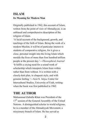 2
ISLAM
Its Meaning for Modern Man
Originally published in 1962, this account of Islam,
written from the point of view of Ahmadiyyat, is an
unbiased and comprehensive description of the
religion of Islam.
‘A lucid account of the background, growth, and
teachings of the faith of Islam. Being the work of a
modern Muslim, it will be of particular interest to
students of comparative religion, for it gives a
close, personal insight into the living Islam which
moulds the lives of more than four hundred million
people at the present day.’⎯Theosophical Journal
‘It fulfils a crying need for a sound work of
scholarship which interprets Islam from within
rather than from without. It is written with a
closely-knit plan, in eloquent style, and with
genuine feeling.’⎯Aziz S. Atiya, Center for
Intercultural Studies, University of Utah, writing
when the book was first published in 1962.
THE AUTHOR
Muhammad Zafrulla Khan was President of the
17th
session of the General Assembly of the United
Nations. A distinguished scholar in world religions,
he is a member of the Ahmadiyyah Movement, a
missionary branch of Islam. He has served as
 