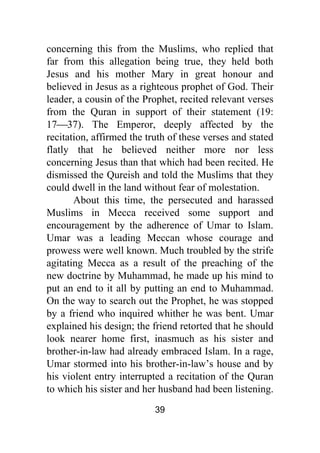 39
concerning this from the Muslims, who replied that
far from this allegation being true, they held both
Jesus and his mother Mary in great honour and
believed in Jesus as a righteous prophet of God. Their
leader, a cousin of the Prophet, recited relevant verses
from the Quran in support of their statement (19:
17⎯37). The Emperor, deeply affected by the
recitation, affirmed the truth of these verses and stated
flatly that he believed neither more nor less
concerning Jesus than that which had been recited. He
dismissed the Qureish and told the Muslims that they
could dwell in the land without fear of molestation.
About this time, the persecuted and harassed
Muslims in Mecca received some support and
encouragement by the adherence of Umar to Islam.
Umar was a leading Meccan whose courage and
prowess were well known. Much troubled by the strife
agitating Mecca as a result of the preaching of the
new doctrine by Muhammad, he made up his mind to
put an end to it all by putting an end to Muhammad.
On the way to search out the Prophet, he was stopped
by a friend who inquired whither he was bent. Umar
explained his design; the friend retorted that he should
look nearer home first, inasmuch as his sister and
brother-in-law had already embraced Islam. In a rage,
Umar stormed into his brother-in-law’s house and by
his violent entry interrupted a recitation of the Quran
to which his sister and her husband had been listening.
 