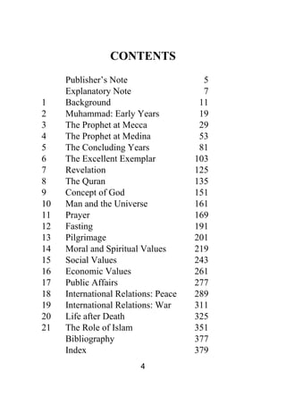 4
CONTENTS
Publisher’s Note 5
Explanatory Note 7
1 Background 11
2 Muhammad: Early Years 19
3 The Prophet at Mecca 29
4 The Prophet at Medina 53
5 The Concluding Years 81
6 The Excellent Exemplar 103
7 Revelation 125
8 The Quran 135
9 Concept of God 151
10 Man and the Universe 161
11 Prayer 169
12 Fasting 191
13 Pilgrimage 201
14 Moral and Spiritual Values 219
15 Social Values 243
16 Economic Values 261
17 Public Affairs 277
18 International Relations: Peace 289
19 International Relations: War 311
20 Life after Death 325
21 The Role of Islam 351
Bibliography 377
Index 379
 