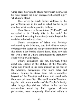 40
Umar drew his sword to attack his brother-in-law, but
his sister parried the blow, and received a slight injury
which drew blood.
This served to check further violence on the
part of Umar, and in the end he asked that he might
also hear what was being recited to them.
Umar listened to the recitation (20:15⎯17) and
marvelled at it. “Surely this is the truth,” he
exclaimed. Proceeding immediately to the Prophet, he
made his submission to Islam.
Umar’s acceptance of Islam was fervently
welcomed by the Muslims, who had hitherto always
congregated in secret and had performed their worship
five times a day behind closed doors. They now felt
that with a man of Umar’s standing among them, they
could worship God openly.
Umar’s conversion did not, however, bring
about any change in the attitude of the Meccans.
Umar was treated in the same manner as the rest of
the Muslims. Persecution grew more bitter and
intense. Aiming to starve them out, a complete
boycott of the Muslims and those who sided with
them was put into effect. The small band of Muslims,
together with some members of the Prophet’s family
who, though they did not believe in his mission
nevertheless stood by him against Meccan
persecution, were completely blockaded within a
 