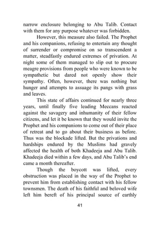 41
narrow enclosure belonging to Abu Talib. Contact
with them for any purpose whatever was forbidden.
However, this measure also failed. The Prophet
and his companions, refusing to entertain any thought
of surrender or compromise on so transcendent a
matter, steadfastly endured extremes of privation. At
night some of them managed to slip out to procure
meagre provisions from people who were known to be
sympathetic but dared not openly show their
sympathy. Often, however, there was nothing but
hunger and attempts to assuage its pangs with grass
and leaves.
This state of affairs continued for nearly three
years, until finally five leading Meccans reacted
against the savagery and inhumanity of their fellow
citizens, and let it be known that they would invite the
Prophet and his companions to come out of their place
of retreat and to go about their business as before.
Thus was the blockade lifted. But the privations and
hardships endured by the Muslims had gravely
affected the health of both Khadeeja and Abu Talib.
Khadeeja died within a few days, and Abu Talib’s end
came a month thereafter.
Though the boycott was lifted, every
obstruction was placed in the way of the Prophet to
prevent him from establishing contact with his fellow
townsmen. The death of his faithful and beloved wife
left him bereft of his principal source of earthly
 