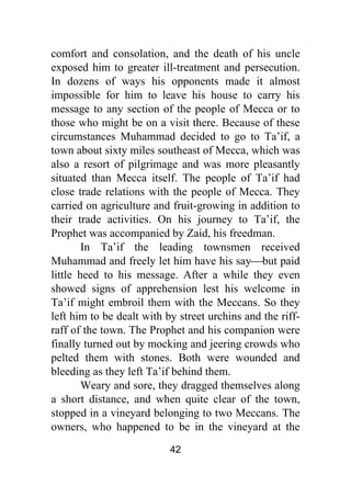 42
comfort and consolation, and the death of his uncle
exposed him to greater ill-treatment and persecution.
In dozens of ways his opponents made it almost
impossible for him to leave his house to carry his
message to any section of the people of Mecca or to
those who might be on a visit there. Because of these
circumstances Muhammad decided to go to Ta’if, a
town about sixty miles southeast of Mecca, which was
also a resort of pilgrimage and was more pleasantly
situated than Mecca itself. The people of Ta’if had
close trade relations with the people of Mecca. They
carried on agriculture and fruit-growing in addition to
their trade activities. On his journey to Ta’if, the
Prophet was accompanied by Zaid, his freedman.
In Ta’if the leading townsmen received
Muhammad and freely let him have his say⎯but paid
little heed to his message. After a while they even
showed signs of apprehension lest his welcome in
Ta’if might embroil them with the Meccans. So they
left him to be dealt with by street urchins and the riff-
raff of the town. The Prophet and his companion were
finally turned out by mocking and jeering crowds who
pelted them with stones. Both were wounded and
bleeding as they left Ta’if behind them.
Weary and sore, they dragged themselves along
a short distance, and when quite clear of the town,
stopped in a vineyard belonging to two Meccans. The
owners, who happened to be in the vineyard at the
 
