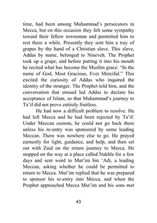 43
time, had been among Muhammad’s persecutors in
Mecca, but on this occasion they felt some sympathy
toward their fellow townsman and permitted him to
rest there a while. Presently they sent him a tray of
grapes by the hand of a Christian slave. This slave,
Addas by name, belonged to Nineveh. The Prophet
took up a grape, and before putting it into his mouth
he recited what has become the Muslim grace: “In the
name of God, Most Gracious, Ever Merciful.” This
excited the curiosity of Addas who inquired the
identity of the stranger. The Prophet told him, and the
conversation that ensued led Addas to declare his
acceptance of Islam, so that Muhammad’s journey to
Ta’if did not prove entirely fruitless.
He had now a difficult problem to resolve. He
had left Mecca and he had been rejected by Ta’if.
Under Meccan custom, he could not go back there
unless his re-entry was sponsored by some leading
Meccan. There was nowhere else to go. He prayed
earnestly for light, guidance, and help, and then set
out with Zaid on the return journey to Mecca. He
stopped on the way at a place called Nakhla for a few
days and sent word to Mut’im bin ‘Adi, a leading
Meccan, asking whether he could be permitted to
return to Mecca. Mut’im replied that he was prepared
to sponsor his re-entry into Mecca, and when the
Prophet approached Mecca Mut’im and his sons met
 