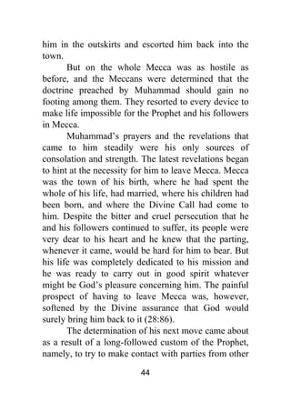 44
him in the outskirts and escorted him back into the
town.
But on the whole Mecca was as hostile as
before, and the Meccans were determined that the
doctrine preached by Muhammad should gain no
footing among them. They resorted to every device to
make life impossible for the Prophet and his followers
in Mecca.
Muhammad’s prayers and the revelations that
came to him steadily were his only sources of
consolation and strength. The latest revelations began
to hint at the necessity for him to leave Mecca. Mecca
was the town of his birth, where he had spent the
whole of his life, had married, where his children had
been born, and where the Divine Call had come to
him. Despite the bitter and cruel persecution that he
and his followers continued to suffer, its people were
very dear to his heart and he knew that the parting,
whenever it came, would be hard for him to bear. But
his life was completely dedicated to his mission and
he was ready to carry out in good spirit whatever
might be God’s pleasure concerning him. The painful
prospect of having to leave Mecca was, however,
softened by the Divine assurance that God would
surely bring him back to it (28:86).
The determination of his next move came about
as a result of a long-followed custom of the Prophet,
namely, to try to make contact with parties from other
 