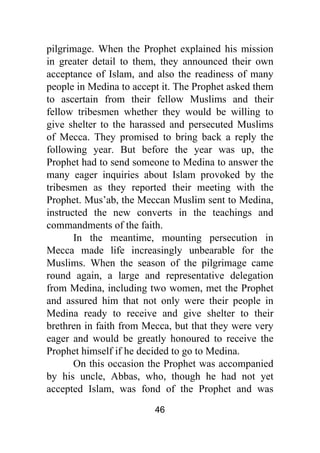 46
pilgrimage. When the Prophet explained his mission
in greater detail to them, they announced their own
acceptance of Islam, and also the readiness of many
people in Medina to accept it. The Prophet asked them
to ascertain from their fellow Muslims and their
fellow tribesmen whether they would be willing to
give shelter to the harassed and persecuted Muslims
of Mecca. They promised to bring back a reply the
following year. But before the year was up, the
Prophet had to send someone to Medina to answer the
many eager inquiries about Islam provoked by the
tribesmen as they reported their meeting with the
Prophet. Mus’ab, the Meccan Muslim sent to Medina,
instructed the new converts in the teachings and
commandments of the faith.
In the meantime, mounting persecution in
Mecca made life increasingly unbearable for the
Muslims. When the season of the pilgrimage came
round again, a large and representative delegation
from Medina, including two women, met the Prophet
and assured him that not only were their people in
Medina ready to receive and give shelter to their
brethren in faith from Mecca, but that they were very
eager and would be greatly honoured to receive the
Prophet himself if he decided to go to Medina.
On this occasion the Prophet was accompanied
by his uncle, Abbas, who, though he had not yet
accepted Islam, was fond of the Prophet and was
 