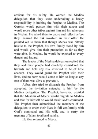 47
anxious for his safety. He warned the Medina
delegation that they were undertaking a heavy
responsibility in inviting the Prophet to Medina. The
Qureish would pursue him with their rancor and
would rouse other tribes against him and his adherents
in Medina. He asked them to pause and reflect before
they incurred the risk involved in their offer. He
pointed out to them that though Mecca was bitterly
hostile to the Prophet, his own family stood by him
and would give him their protection as far as they
were able. In Medina, he would be exposed to every
danger and hazard.
The leader of the Medina delegation replied that
they and their people had carefully considered the
hazards and held any risk involved to be of little
account. They would guard the Prophet with their
lives, and no harm would come to him so long as any
one of them was alive to prevent it.
Abbas also tried to dissuade the Prophet from
accepting the invitation extended to him by the
Medina delegation. The Prophet, however, decided
that the Muslims of Mecca would migrate to Medina
and that for himself he would await God’s command.
The Prophet then admonished the members of the
delegation to order their lives in full conformity with
God’s command and His will, and to carry the
message of Islam to all and sundry.
He then returned to Mecca.
 