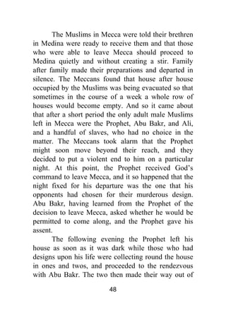 48
The Muslims in Mecca were told their brethren
in Medina were ready to receive them and that those
who were able to leave Mecca should proceed to
Medina quietly and without creating a stir. Family
after family made their preparations and departed in
silence. The Meccans found that house after house
occupied by the Muslims was being evacuated so that
sometimes in the course of a week a whole row of
houses would become empty. And so it came about
that after a short period the only adult male Muslims
left in Mecca were the Prophet, Abu Bakr, and Ali,
and a handful of slaves, who had no choice in the
matter. The Meccans took alarm that the Prophet
might soon move beyond their reach, and they
decided to put a violent end to him on a particular
night. At this point, the Prophet received God’s
command to leave Mecca, and it so happened that the
night fixed for his departure was the one that his
opponents had chosen for their murderous design.
Abu Bakr, having learned from the Prophet of the
decision to leave Mecca, asked whether he would be
permitted to come along, and the Prophet gave his
assent.
The following evening the Prophet left his
house as soon as it was dark while those who had
designs upon his life were collecting round the house
in ones and twos, and proceeded to the rendezvous
with Abu Bakr. The two then made their way out of
 