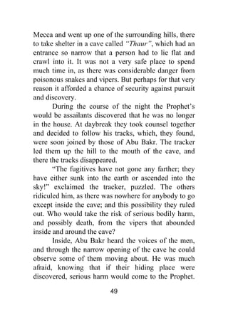 49
Mecca and went up one of the surrounding hills, there
to take shelter in a cave called “Thaur”, which had an
entrance so narrow that a person had to lie flat and
crawl into it. It was not a very safe place to spend
much time in, as there was considerable danger from
poisonous snakes and vipers. But perhaps for that very
reason it afforded a chance of security against pursuit
and discovery.
During the course of the night the Prophet’s
would be assailants discovered that he was no longer
in the house. At daybreak they took counsel together
and decided to follow his tracks, which, they found,
were soon joined by those of Abu Bakr. The tracker
led them up the hill to the mouth of the cave, and
there the tracks disappeared.
“The fugitives have not gone any farther; they
have either sunk into the earth or ascended into the
sky!” exclaimed the tracker, puzzled. The others
ridiculed him, as there was nowhere for anybody to go
except inside the cave; and this possibility they ruled
out. Who would take the risk of serious bodily harm,
and possibly death, from the vipers that abounded
inside and around the cave?
Inside, Abu Bakr heard the voices of the men,
and through the narrow opening of the cave he could
observe some of them moving about. He was much
afraid, knowing that if their hiding place were
discovered, serious harm would come to the Prophet.
 