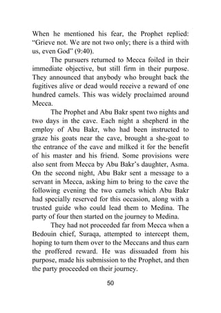 50
When he mentioned his fear, the Prophet replied:
“Grieve not. We are not two only; there is a third with
us, even God” (9:40).
The pursuers returned to Mecca foiled in their
immediate objective, but still firm in their purpose.
They announced that anybody who brought back the
fugitives alive or dead would receive a reward of one
hundred camels. This was widely proclaimed around
Mecca.
The Prophet and Abu Bakr spent two nights and
two days in the cave. Each night a shepherd in the
employ of Abu Bakr, who had been instructed to
graze his goats near the cave, brought a she-goat to
the entrance of the cave and milked it for the benefit
of his master and his friend. Some provisions were
also sent from Mecca by Abu Bakr’s daughter, Asma.
On the second night, Abu Bakr sent a message to a
servant in Mecca, asking him to bring to the cave the
following evening the two camels which Abu Bakr
had specially reserved for this occasion, along with a
trusted guide who could lead them to Medina. The
party of four then started on the journey to Medina.
They had not proceeded far from Mecca when a
Bedouin chief, Suraqa, attempted to intercept them,
hoping to turn them over to the Meccans and thus earn
the proffered reward. He was dissuaded from his
purpose, made his submission to the Prophet, and then
the party proceeded on their journey.
 