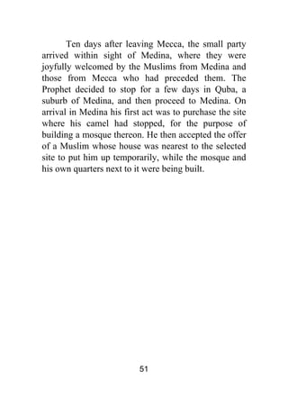 51
Ten days after leaving Mecca, the small party
arrived within sight of Medina, where they were
joyfully welcomed by the Muslims from Medina and
those from Mecca who had preceded them. The
Prophet decided to stop for a few days in Quba, a
suburb of Medina, and then proceed to Medina. On
arrival in Medina his first act was to purchase the site
where his camel had stopped, for the purpose of
building a mosque thereon. He then accepted the offer
of a Muslim whose house was nearest to the selected
site to put him up temporarily, while the mosque and
his own quarters next to it were being built.
 