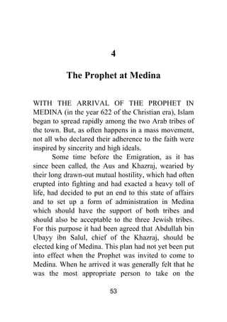 53
4
The Prophet at Medina
WITH THE ARRIVAL OF THE PROPHET IN
MEDINA (in the year 622 of the Christian era), Islam
began to spread rapidly among the two Arab tribes of
the town. But, as often happens in a mass movement,
not all who declared their adherence to the faith were
inspired by sincerity and high ideals.
Some time before the Emigration, as it has
since been called, the Aus and Khazraj, wearied by
their long drawn-out mutual hostility, which had often
erupted into fighting and had exacted a heavy toll of
life, had decided to put an end to this state of affairs
and to set up a form of administration in Medina
which should have the support of both tribes and
should also be acceptable to the three Jewish tribes.
For this purpose it had been agreed that Abdullah bin
Ubayy ibn Salul, chief of the Khazraj, should be
elected king of Medina. This plan had not yet been put
into effect when the Prophet was invited to come to
Medina. When he arrived it was generally felt that he
was the most appropriate person to take on the
 
