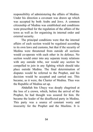54
responsibility of administering the affairs of Medina.
Under his direction a covenant was drawn up which
was accepted by both Arabs and Jews. A common
citizenship of Medina was established and conditions
were prescribed for the regulation of the affairs of the
town as well as for organising its internal order and
external security.
The principal conditions were that the internal
affairs of each section would be regulated according
to its own laws and customs, but that if the security of
Medina were threatened from outside all sections
would co-operate with each other in its defence. No
section would enter into any separate treaty relations
with any outside tribe, nor would any section be
compelled to join in any fighting which should take
place outside Medina. The final determination of
disputes would be referred to the Prophet, and his
decision would be accepted and carried out. This
became, as it were, the Charter of Medina. Thus was
the Republic of Medina set up.
Abdullah bin Ubayy was deeply chagrined at
the loss of a crown, which, before the arrival of the
Prophet, he had thought was assured for him. He
became the leader of the disaffected party in Medina.
This party was a source of constant worry and
insecurity for the Prophet and the Muslims. It is
 