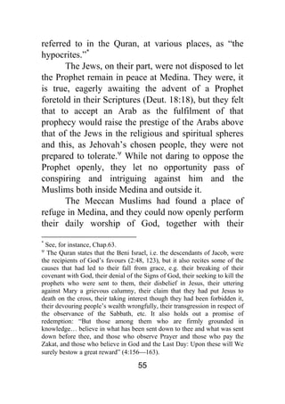 55
referred to in the Quran, at various places, as “the
hypocrites.”*
The Jews, on their part, were not disposed to let
the Prophet remain in peace at Medina. They were, it
is true, eagerly awaiting the advent of a Prophet
foretold in their Scriptures (Deut. 18:18), but they felt
that to accept an Arab as the fulfilment of that
prophecy would raise the prestige of the Arabs above
that of the Jews in the religious and spiritual spheres
and this, as Jehovah’s chosen people, they were not
prepared to tolerate.ψ
While not daring to oppose the
Prophet openly, they let no opportunity pass of
conspiring and intriguing against him and the
Muslims both inside Medina and outside it.
The Meccan Muslims had found a place of
refuge in Medina, and they could now openly perform
their daily worship of God, together with their
*
See, for instance, Chap.63.
ψ
The Quran states that the Beni Israel, i.e. the descendants of Jacob, were
the recipients of God’s favours (2:48, 123), but it also recites some of the
causes that had led to their fall from grace, e.g. their breaking of their
covenant with God, their denial of the Signs of God, their seeking to kill the
prophets who were sent to them, their disbelief in Jesus, their uttering
against Mary a grievous calumny, their claim that they had put Jesus to
death on the cross, their taking interest though they had been forbidden it,
their devouring people’s wealth wrongfully, their transgression in respect of
the observance of the Sabbath, etc. It also holds out a promise of
redemption: “But those among them who are firmly grounded in
knowledge… believe in what has been sent down to thee and what was sent
down before thee, and those who observe Prayer and those who pay the
Zakat, and those who believe in God and the Last Day: Upon these will We
surely bestow a great reward” (4:156⎯163).
 