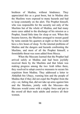 56
brethren of Medina, without hindrance. They
appreciated this as a great boon, but in Medina also
the Muslims were exposed to many hazards and had
to keep constantly on the alert. The Prophet himself,
who was responsible for the security not only of the
Muslims but of the whole of Medina, and had many
more cares added to the discharge of his mission as a
Prophet, found little time for sleep or rest. When this
became known, the Muslims arranged to mount guard
by turns outside his quarters at night so that he could
have a few hours of sleep. To the internal problems of
Medina and the dangers and hazards confronting the
Muslims, and most of all the Prophet himself, a
formidable threat was soon added from Mecca.
When the Meccans learned that the Prophet had
arrived safely at Medina and had been joyfully
received there by the Muslims and that Islam was
making progress among the two Arab tribes there,
they resolved to adopt coercive measures to secure his
expulsion from Medina. They addressed a letter to
Abdullah bin Ubayy, warning him and the people of
Medina that if they did not expel the Prophet from the
city⎯or, failing that, did not take up arms against him
and the Muslims, jointly with the Meccans⎯the
Meccans would come with a mighty force and put to
the sword all their male adults and enslave all their
women.
 