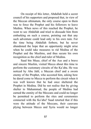 57
On receipt of this letter, Abdullah held a secret
council of his supporters and proposed that, in view of
the Meccan ultimatum, the only course open to them
was to force the Prophet and his followers to leave
Medina. When news of this reached the Prophet, he
went to see Abdullah and tried to dissuade him from
embarking on such a course, pointing out that any
such adventure could lead only to his own ruin. For
the time being Abdullah forbore, but he never
abandoned the hope that an opportunity might arise
when he could take measures to rid Medina of the
Prophet and the Muslims, and thus secure his own
recognition as the chief and ruler of Medina.
Saad bin Muaz, chief of the Aus and a brave
and sincere Muslim, visited Mecca about this time to
perform the customary circuits of the Ka’aba. He was
noticed by Abu Jahl, a Meccan chief and a sworn
enemy of the Prophet, who accosted him, asking how
he dared come to Mecca to perform the circuit when it
was well known that he had once sheltered the
Prophet in Medina. Did he not realise that by giving
shelter to Muhammad, the people of Medina had
earned the enmity of the Meccans and could no longer
be permitted to perform the rites and ceremonies
connected with the Ka’aba? Saad retorted that if this
were the attitude of the Meccans, their caravans
plying between Mecca and Syria would no longer
 