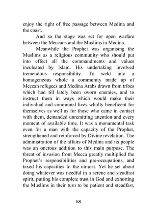 58
enjoy the right of free passage between Medina and
the coast.
And so the stage was set for open warfare
between the Meccans and the Muslims in Medina.
Meanwhile the Prophet was organising the
Muslims as a religious community who should put
into effect all the commandments and values
inculcated by Islam. His undertaking involved
tremendous responsibility. To weld into a
homogeneous whole a community made up of
Meccan refugees and Medina Arabs drawn from tribes
which had till lately been sworn enemies, and to
instruct them in ways which would make their
individual and communal lives wholly beneficent for
themselves as well as for those who came in contact
with them, demanded unremitting attention and every
moment of available time. It was a monumental task
even for a man with the capacity of the Prophet,
strengthened and reinforced by Divine revelation. The
administration of the affairs of Medina and its people
was an onerous addition to this main purpose. The
threat of invasion from Mecca greatly multiplied the
Prophet’s responsibilities and pre-occupations, and
taxed his capacities to the utmost. Yet he set about
doing whatever was needful in a serene and steadfast
spirit, putting his complete trust in God and exhorting
the Muslims in their turn to be patient and steadfast,
 