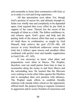 59
and constantly to foster their communion with God, so
as to make it a rich and living experience.
All due precautions were taken. For, though
God’s promise of succor for, and ultimate triumph of,
Islam was wholly true and completely to be depended
upon, God required that every effort be put forth in
support of the cause. Therein lies the secret of the
strength of Islam as a faith. The fullest confidence in,
and reliance upon, God’s grace and help and the
putting forth of the utmost effort that man is capable
of⎯both these in combination, as taught by God
Himself, help achieve the goal (53:39⎯40). All
success in every beneficent endeavour comes from
God, but it follows upon sincere and steadfast effort
combined with perfect trust and humble supplication
to God (2:46⎯47, 145).
It was necessary to know what plans and
preparations were afoot in Mecca. The Prophet,
therefore, sent out small parties from time to time to
reconnoitre along the routes to and from Mecca and
the surrounding area. He learned that the Meccans
were seeking to incite other tribes against the Muslims
and to strengthen their own position with alliances.
The Prophet made efforts to establish friendly
relations with outside tribes whenever the opportunity
offered itself, the purpose being to organise resistance
to aggression and to secure freedom of conscience and
 