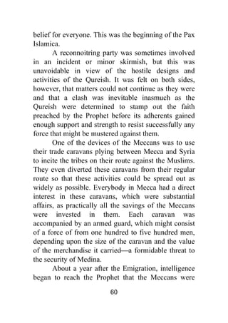 60
belief for everyone. This was the beginning of the Pax
Islamica.
A reconnoitring party was sometimes involved
in an incident or minor skirmish, but this was
unavoidable in view of the hostile designs and
activities of the Qureish. It was felt on both sides,
however, that matters could not continue as they were
and that a clash was inevitable inasmuch as the
Qureish were determined to stamp out the faith
preached by the Prophet before its adherents gained
enough support and strength to resist successfully any
force that might be mustered against them.
One of the devices of the Meccans was to use
their trade caravans plying between Mecca and Syria
to incite the tribes on their route against the Muslims.
They even diverted these caravans from their regular
route so that these activities could be spread out as
widely as possible. Everybody in Mecca had a direct
interest in these caravans, which were substantial
affairs, as practically all the savings of the Meccans
were invested in them. Each caravan was
accompanied by an armed guard, which might consist
of a force of from one hundred to five hundred men,
depending upon the size of the caravan and the value
of the merchandise it carried⎯a formidable threat to
the security of Medina.
About a year after the Emigration, intelligence
began to reach the Prophet that the Meccans were
 