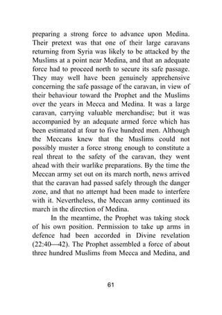 61
preparing a strong force to advance upon Medina.
Their pretext was that one of their large caravans
returning from Syria was likely to be attacked by the
Muslims at a point near Medina, and that an adequate
force had to proceed north to secure its safe passage.
They may well have been genuinely apprehensive
concerning the safe passage of the caravan, in view of
their behaviour toward the Prophet and the Muslims
over the years in Mecca and Medina. It was a large
caravan, carrying valuable merchandise; but it was
accompanied by an adequate armed force which has
been estimated at four to five hundred men. Although
the Meccans knew that the Muslims could not
possibly muster a force strong enough to constitute a
real threat to the safety of the caravan, they went
ahead with their warlike preparations. By the time the
Meccan army set out on its march north, news arrived
that the caravan had passed safely through the danger
zone, and that no attempt had been made to interfere
with it. Nevertheless, the Meccan army continued its
march in the direction of Medina.
In the meantime, the Prophet was taking stock
of his own position. Permission to take up arms in
defence had been accorded in Divine revelation
(22:40⎯42). The Prophet assembled a force of about
three hundred Muslims from Mecca and Medina, and
 