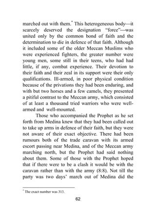 62
marched out with them.*
This heterogeneous body⎯it
scarcely deserved the designation “force”⎯was
united only by the common bond of faith and the
determination to die in defence of that faith. Although
it included some of the older Meccan Muslims who
were experienced fighters, the greater number were
young men, some still in their teens, who had had
little, if any, combat experience. Their devotion to
their faith and their zeal in its support were their only
qualifications. Ill-armed, in poor physical condition
because of the privations they had been enduring, and
with but two horses and a few camels, they presented
a pitiful contrast to the Meccan army, which consisted
of at least a thousand tried warriors who were well-
armed and well-mounted.
Those who accompanied the Prophet as he set
forth from Medina knew that they had been called out
to take up arms in defence of their faith, but they were
not aware of their exact objective. There had been
rumours both of the trade caravan with its armed
escort passing near Medina, and of the Meccan army
marching north, but the Prophet had said nothing
about them. Some of those with the Prophet hoped
that if there were to be a clash it would be with the
caravan rather than with the army (8:8). Not till the
party was two days’ march out of Medina did the
*
The exact number was 313.
 