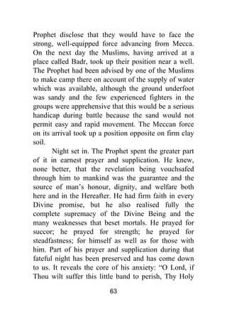 63
Prophet disclose that they would have to face the
strong, well-equipped force advancing from Mecca.
On the next day the Muslims, having arrived at a
place called Badr, took up their position near a well.
The Prophet had been advised by one of the Muslims
to make camp there on account of the supply of water
which was available, although the ground underfoot
was sandy and the few experienced fighters in the
groups were apprehensive that this would be a serious
handicap during battle because the sand would not
permit easy and rapid movement. The Meccan force
on its arrival took up a position opposite on firm clay
soil.
Night set in. The Prophet spent the greater part
of it in earnest prayer and supplication. He knew,
none better, that the revelation being vouchsafed
through him to mankind was the guarantee and the
source of man’s honour, dignity, and welfare both
here and in the Hereafter. He had firm faith in every
Divine promise, but he also realised fully the
complete supremacy of the Divine Being and the
many weaknesses that beset mortals. He prayed for
succor; he prayed for strength; he prayed for
steadfastness; for himself as well as for those with
him. Part of his prayer and supplication during that
fateful night has been preserved and has come down
to us. It reveals the core of his anxiety: “O Lord, if
Thou wilt suffer this little band to perish, Thy Holy
 