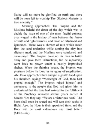 64
Name will no more be glorified on earth and there
will be none left to worship Thy Glorious Majesty in
true sincerity.”
Morning approached. The Prophet and the
Muslims beheld the dawn of the day which was to
decide the issue of one of the most fateful contests
ever waged in the history of man between the forces
of truth and righteousness, and those of falsehood and
ignorance. There was a shower of rain which made
firm the sand underfoot while turning the clay into
slippery mud, and the Muslims were comforted and
encouraged. The Prophet drew up his men in battle
array and gave them instructions, but he repeatedly
went back to prayer under a hastily improvised
shelter. When the fighting began, the Prophet was
prostrate before his Lord in an agony of supplication.
Abu Bakr approached him and put a gentle hand upon
his shoulder, saying: “Messenger of God, thou hast
prayed enough.” The Prophet raised himself and
announced to the people that God had given him to
understand that the time had arrived for the fulfilment
of the Prophecy revealed several years earlier at
Mecca: “Do they say, ‘We are a victorious host?’ The
hosts shall soon be routed and will turn their backs in
flight. Aye, the Hour is their appointed time; and the
Hour will be most calamitous and most bitter”
(54:45⎯47).
 