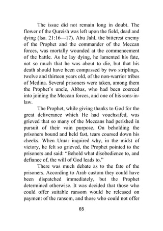 65
The issue did not remain long in doubt. The
flower of the Qureish was left upon the field, dead and
dying (Isa. 21:16⎯17). Abu Jahl, the bitterest enemy
of the Prophet and the commander of the Meccan
forces, was mortally wounded at the commencement
of the battle. As he lay dying, he lamented his fate,
not so much that he was about to die, but that his
death should have been compassed by two striplings,
twelve and thirteen years old, of the non-warrior tribes
of Medina. Several prisoners were taken, among them
the Prophet’s uncle, Abbas, who had been coerced
into joining the Meccan forces, and one of his sons-in-
law.
The Prophet, while giving thanks to God for the
great deliverance which He had vouchsafed, was
grieved that so many of the Meccans had perished in
pursuit of their vain purpose. On beholding the
prisoners bound and held fast, tears coursed down his
cheeks. When Umar inquired why, in the midst of
victory, he felt so grieved, the Prophet pointed to the
prisoners and said: “Behold what disobedience to, and
defiance of, the will of God leads to.”
There was much debate as to the fate of the
prisoners. According to Arab custom they could have
been dispatched immediately, but the Prophet
determined otherwise. It was decided that those who
could offer suitable ransom would be released on
payment of the ransom, and those who could not offer
 
