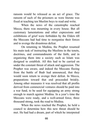 66
ransom would be released as an act of grace. The
ransom of such of the prisoners as were literate was
fixed at teaching ten Muslim boys to read and write.
When the news of the catastrophe reached
Mecca, there was mourning in every house. But all
customary lamentations and other expressions and
exhibitions of grief were forbidden by the Elders till
the Meccans had had time to reorganise their forces
and to avenge the disastrous defeat.
On returning to Medina, the Prophet resumed
his main task of instructing the Muslims in the tenets,
doctrines, and commandments of the faith, and in
organizing them into a society such as Islam was
designed to establish. All this had to be carried on
under the constant threat of attack and aggression. The
Prophet was aware, and indeed the Meccans fleeing
from the battle of Badr had announced, that they
would soon return to avenge their defeat. In Mecca,
preparations toward that end proceeded briskly.
Among other measures it was resolved that all profits
derived from commercial ventures should be paid into
a war fund, to be used for equipping an army strong
enough to march against Medina. In a year’s time the
Meccans were ready, and a well-armed force, three
thousand strong, took the road to Medina.
When the news reached the Prophet, he held a
council to determine how this new threat should be
met. He had had a dream, part of which he interpreted
 