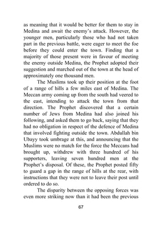 67
as meaning that it would be better for them to stay in
Medina and await the enemy’s attack. However, the
younger men, particularly those who had not taken
part in the previous battle, were eager to meet the foe
before they could enter the town. Finding that a
majority of those present were in favour of meeting
the enemy outside Medina, the Prophet adopted their
suggestion and marched out of the town at the head of
approximately one thousand men.
The Muslims took up their position at the foot
of a range of hills a few miles east of Medina. The
Meccan army coming up from the south had veered to
the east, intending to attack the town from that
direction. The Prophet discovered that a certain
number of Jews from Medina had also joined his
following, and asked them to go back, saying that they
had no obligation in respect of the defence of Medina
that involved fighting outside the town. Abdullah bin
Ubayy took umbrage at this, and announcing that the
Muslims were no match for the force the Meccans had
brought up, withdrew with three hundred of his
supporters, leaving seven hundred men at the
Prophet’s disposal. Of these, the Prophet posted fifty
to guard a gap in the range of hills at the rear, with
instructions that they were not to leave their post until
ordered to do so.
The disparity between the opposing forces was
even more striking now than it had been the previous
 