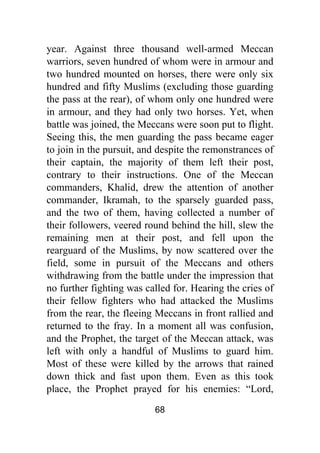 68
year. Against three thousand well-armed Meccan
warriors, seven hundred of whom were in armour and
two hundred mounted on horses, there were only six
hundred and fifty Muslims (excluding those guarding
the pass at the rear), of whom only one hundred were
in armour, and they had only two horses. Yet, when
battle was joined, the Meccans were soon put to flight.
Seeing this, the men guarding the pass became eager
to join in the pursuit, and despite the remonstrances of
their captain, the majority of them left their post,
contrary to their instructions. One of the Meccan
commanders, Khalid, drew the attention of another
commander, Ikramah, to the sparsely guarded pass,
and the two of them, having collected a number of
their followers, veered round behind the hill, slew the
remaining men at their post, and fell upon the
rearguard of the Muslims, by now scattered over the
field, some in pursuit of the Meccans and others
withdrawing from the battle under the impression that
no further fighting was called for. Hearing the cries of
their fellow fighters who had attacked the Muslims
from the rear, the fleeing Meccans in front rallied and
returned to the fray. In a moment all was confusion,
and the Prophet, the target of the Meccan attack, was
left with only a handful of Muslims to guard him.
Most of these were killed by the arrows that rained
down thick and fast upon them. Even as this took
place, the Prophet prayed for his enemies: “Lord,
 