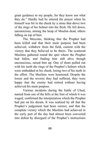 69
grant guidance to my people, for they know not what
they do.” Hardly had he uttered the prayer when he
himself was hit in the cheek by a stone that drove two
of the rings of his helmet into the flesh. He fell down,
unconscious, among the heap of Muslim dead, others
falling on top of him.
The Meccans, thinking that the Prophet had
been killed and that their main purpose had been
achieved, withdrew from the field, content with the
victory that they believed to be theirs. The scattered
Muslims gathered round the spot where the Prophet
had fallen, and finding him still alive though
unconscious, raised him up. One of them pulled out
with his teeth the rings of the Prophet’s helmet which
were embedded in his cheek, losing two of his teeth in
the effort. The Muslims were heartened. Despite the
losses and the reverse they had suffered, they were
happy that the enemy had retired without having
achieved his main purpose.
Various incidents during the battle of Uhud,
named from one of the hills at the foot of which it was
waged, confirmed the interpretation which the Prophet
had put on his dream. It was realized by all that the
Prophet’s judgement had been correct, and that the
complete victory which the Muslims had achieved in
the early part of the day had almost been converted
into defeat by disregard of the Prophet’s instructions
 