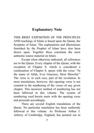 7
Explanatory Note
THIS BRIEF EXPOSITION OF THE PRINCIPLES
AND teachings of Islam is based upon the Quran, the
Scripture of Islam. The explanations and illustrations
furnished by the Prophet of Islam have also been
drawn upon. Together these constitute the most
authentic source material on Islam.
Except when otherwise indicated, all references
are to the Quran. Every chapter of the Quran, with the
exception of Chapter 9, which is considered a
continuation of Chapter 8, opens with the verse: “In
the name of Allah, Ever Gracious, Most Merciful.”
The verse is, in each case, part of the revelation. In
most translations, however, this opening verse is not
counted in the numbering of the verses of any given
chapter. This incorrect method of numbering has not
been followed in this volume. The system of
numbering used herein starts with the opening verse
and proceeds accordingly.
There are several English translations of the
Quran. No particular translation has been uniformly
followed in this volume. As Professor Arthur J.
Arberry of Cambridge, England, has pointed out in
 