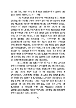 70
to the fifty men who had been assigned to guard the
pass at the rear (3:153⎯155).
The women and children remaining in Medina
during the battle were sorely grieved by reports that
the Muslims had been defeated and the Prophet killed.
Many of them streamed out of the town in the
direction of Uhud, but when they were reassured that
the Prophet was alive, all other considerations gave
way to joy and relief. If the Prophet was safe, all had
been gained and nothing lost. However, to the
disaffected among both the Jews and the weaker
Muslims in Medina, the course of the battle gave great
encouragement. The Meccans, on their side, who had
begun to suspect before retiring from the field of
battle that the Prophet was alive, renewed their efforts
at inciting the tribes in the central and southern parts
of the peninsula against the Muslims.
In Medina the behaviour of two of the Jewish
tribes became increasingly arrogant and mischievous.
As they had become a serious menace to the security
of the town, they had to be expelled from it
eventually. One tribe settled in Syria; the other, partly
in Syria and partly in Khaibar, a Jewish stronghold to
the north of Medina. Thus Khaibar also became a
center of anti-Muslim intrigue, and the Jews of
Khaibar in concert with the Meccans started a
campaign directed mainly toward inciting the northern
tribes against the Muslims.
 