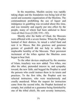 71
In the meantime, Muslim society was rapidly
taking shape and the foundation was being laid of the
social and economic organization of the Muslims. The
commandment prohibiting the use of liquor and
indulgence in gambling was revealed about this time,
and was instantly and eagerly put into effect by the
people, many of whom had been addicted to these
vices all their lives (2:220; 5:91⎯92).
Shortly after the battle of Uhud, the Meccans
were afflicted with a severe famine. When the Prophet
learned of their distress, he raised a relief fund and
sent it to Mecca. But this gracious and generous
gesture of goodwill did not help to soften the
implacable hostility of the Meccans. Their persistent
incitement of the tribes against the Muslims soon
began to bear fruit.
To the other devices employed by the enemies
of Islam, treachery was now added. Two tribes, one
after the other, pretended interest in, and sympathy
toward, the new faith, and begged the Prophet to send
the persons who could instruct them in its tenets and
practices. To the first tribe, the Prophet sent ten
selected instructors, who were treacherously and
cruelly murdered. When the request for instruction
came from the second tribe, the Prophet hesitated to
comply, but yielded on a guarantee being furnished by
one of the tribal chiefs. He sent seventy instructors,
 