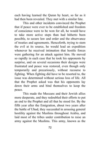 72
each having learned the Quran by heart, so far as it
had then been revealed. They met with a similar fate.
This and other incidents convinced the Prophet
that if peace were ever to be established and freedom
of conscience were to be won for all, he would have
to take more active steps than had hitherto been
possible, to secure law and order and the observance
of treaties and agreements. Henceforth, trying to stem
the evil at its source, he would lead an expedition
whenever he received intimation that hostile forces
were gathering for an attack against him. He moved
so rapidly in each case that he took his opponents by
surprise, and on several occasions their designs were
frustrated and peace was restored, even though only
temporarily and precariously, without recourse to
fighting. When fighting did have to be resorted to, the
issue was determined without serious loss of life. All
that the Prophet asked was that his opponents lay
down their arms and bind themselves to keep the
peace.
This made the Meccans and their Jewish allies
more desperate, and they redoubled their efforts to put
an end to the Prophet and all that he stood for. By the
fifth year after the Emigration, about two years after
the battle of Uhud, they succeeded in arousing general
hostility against the Muslims throughout Arabia, and
laid most of the tribes under contribution to raise an
army against the Muslims. This army, known as the
 