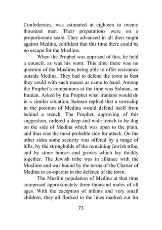 73
Confederates, was estimated at eighteen to twenty
thousand men. Their preparations were on a
proportionate scale. They advanced in all their might
against Medina, confident that this time there could be
no escape for the Muslims.
When the Prophet was apprised of this, he held
a council, as was his wont. This time there was no
question of the Muslims being able to offer resistance
outside Medina. They had to defend the town as best
they could with such means as came to hand. Among
the Prophet’s companions at the time was Salman, an
Iranian. Asked by the Prophet what Iranians would do
in a similar situation, Salman replied that a township
in the position of Medina would defend itself from
behind a trench. The Prophet, approving of this
suggestion, ordered a deep and wide trench to be dug
on the side of Medina which was open to the plain,
and thus was the most probable side for attack. On the
other sides some security was offered by a range of
hills, by the strongholds of the remaining Jewish tribe,
and by stone houses and groves which lay thickly
together. The Jewish tribe was in alliance with the
Muslims and was bound by the terms of the Charter of
Medina to co-operate in the defence of the town.
The Muslim population of Medina at that time
comprised approximately three thousand males of all
ages. With the exception of infants and very small
children, they all flocked to the lines marked out for
 