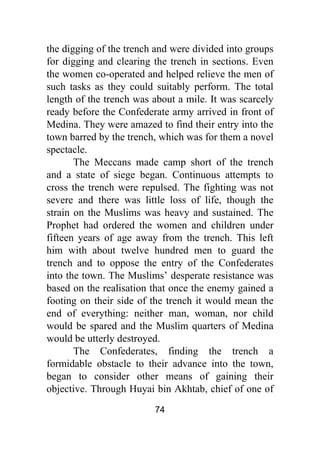74
the digging of the trench and were divided into groups
for digging and clearing the trench in sections. Even
the women co-operated and helped relieve the men of
such tasks as they could suitably perform. The total
length of the trench was about a mile. It was scarcely
ready before the Confederate army arrived in front of
Medina. They were amazed to find their entry into the
town barred by the trench, which was for them a novel
spectacle.
The Meccans made camp short of the trench
and a state of siege began. Continuous attempts to
cross the trench were repulsed. The fighting was not
severe and there was little loss of life, though the
strain on the Muslims was heavy and sustained. The
Prophet had ordered the women and children under
fifteen years of age away from the trench. This left
him with about twelve hundred men to guard the
trench and to oppose the entry of the Confederates
into the town. The Muslims’ desperate resistance was
based on the realisation that once the enemy gained a
footing on their side of the trench it would mean the
end of everything: neither man, woman, nor child
would be spared and the Muslim quarters of Medina
would be utterly destroyed.
The Confederates, finding the trench a
formidable obstacle to their advance into the town,
began to consider other means of gaining their
objective. Through Huyai bin Akhtab, chief of one of
 
